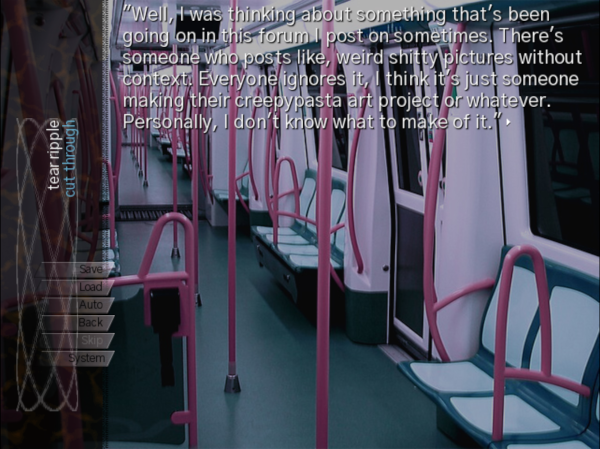 VN Screenshot of text over the inside of a subway car: “Well, I was thinking about something that’s been going on in this forum I post on sometimes. There’s someone who posts like, weird shitty pictures without context. Everyone ignores it, I think it’s just someone making their creepypasta art project or whatever. Personally, I don’t know what to make of it.