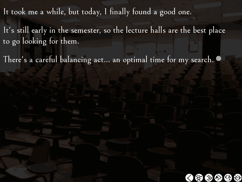 visual novel screenshot. the narrator says "it took me a while, but today, i finally found a good one. it's still early in the semester, so the lecture halls are the best place to go looking for them. there's a careful balancing act... an optimal time for my search."